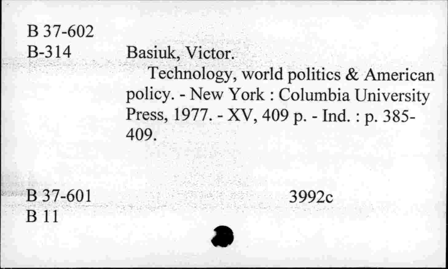 ﻿B 37-602 B-314	Basiuk, Victor. Technology, world politics & American policy. - New York : Columbia University Press, 1977. - XV, 409 p. - Ind. : p. 385-409.
B 37-601 B 11	3992c